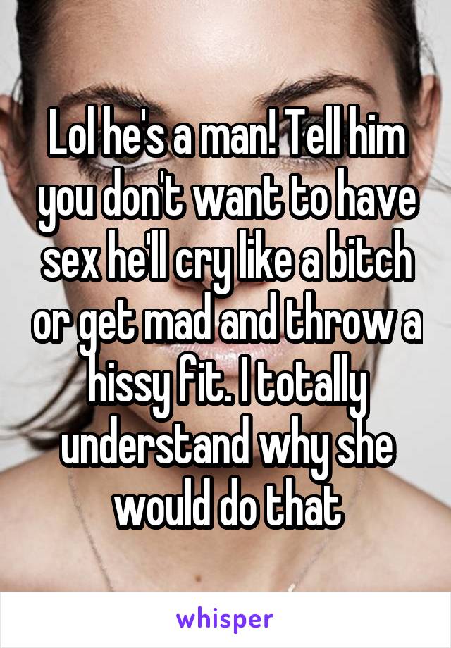 Lol he's a man! Tell him you don't want to have sex he'll cry like a bitch or get mad and throw a hissy fit. I totally understand why she would do that
