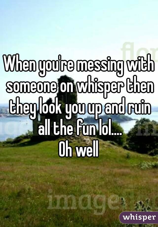 When you're messing with someone on whisper then they look you up and ruin all the fun lol....
Oh well