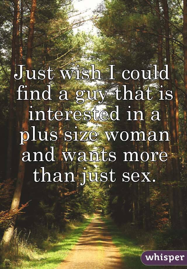 Just wish I could find a guy that is interested in a plus size woman and wants more than just sex.