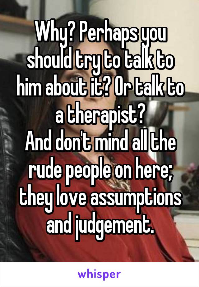 Why? Perhaps you should try to talk to him about it? Or talk to a therapist?
And don't mind all the rude people on here; they love assumptions and judgement.
