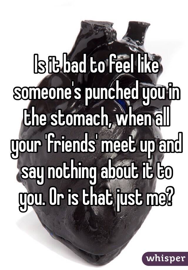Is it bad to feel like someone's punched you in the stomach, when all your 'friends' meet up and say nothing about it to you. Or is that just me? 