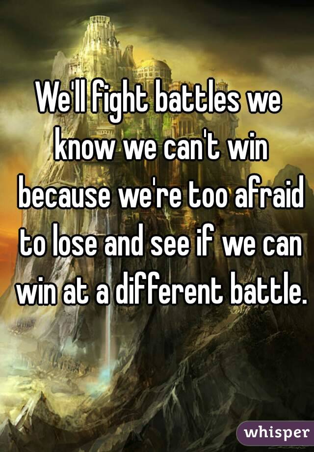 We'll fight battles we know we can't win because we're too afraid to lose and see if we can win at a different battle. 
