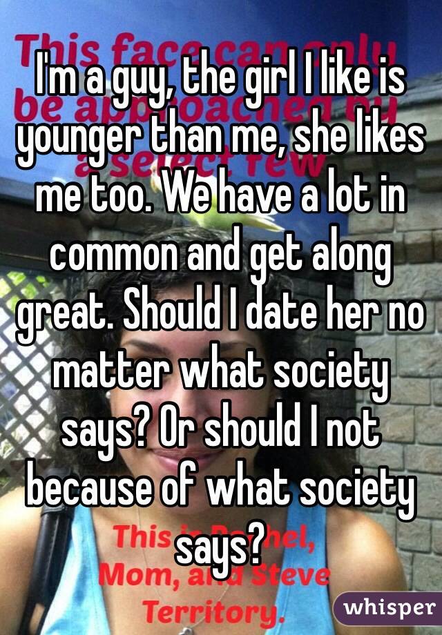 I'm a guy, the girl I like is younger than me, she likes me too. We have a lot in common and get along great. Should I date her no matter what society says? Or should I not because of what society says? 