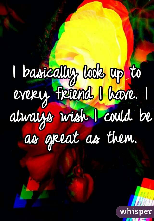 I basically look up to every friend I have. I always wish I could be as great as them.