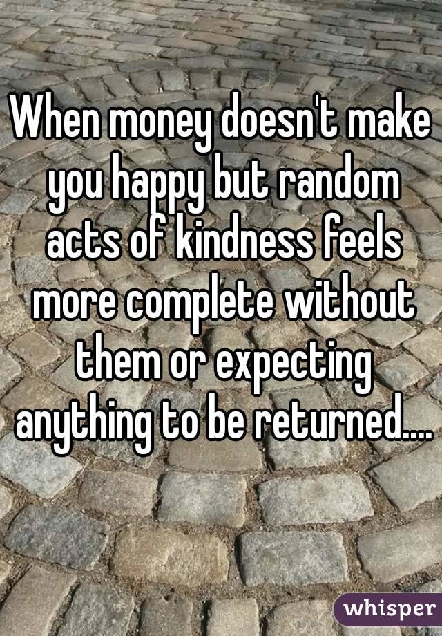 When money doesn't make you happy but random acts of kindness feels more complete without them or expecting anything to be returned.... 