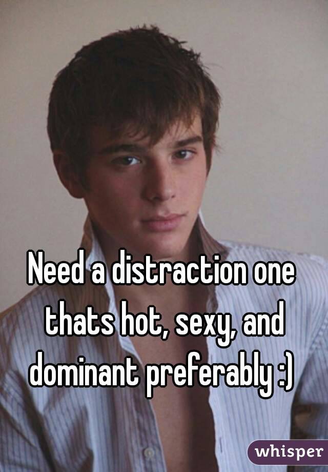 Need a distraction one thats hot, sexy, and dominant preferably :) 