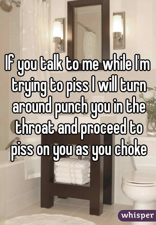 If you talk to me while I'm trying to piss I will turn around punch you in the throat and proceed to piss on you as you choke