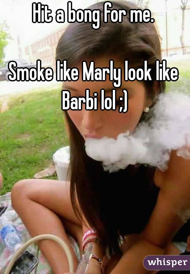 Hit a bong for me.

Smoke like Marly look like Barbi lol ;)