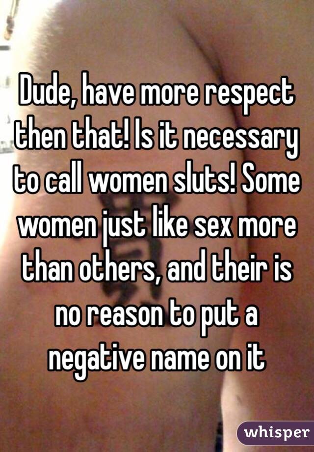 Dude, have more respect then that! Is it necessary to call women sluts! Some women just like sex more than others, and their is no reason to put a negative name on it