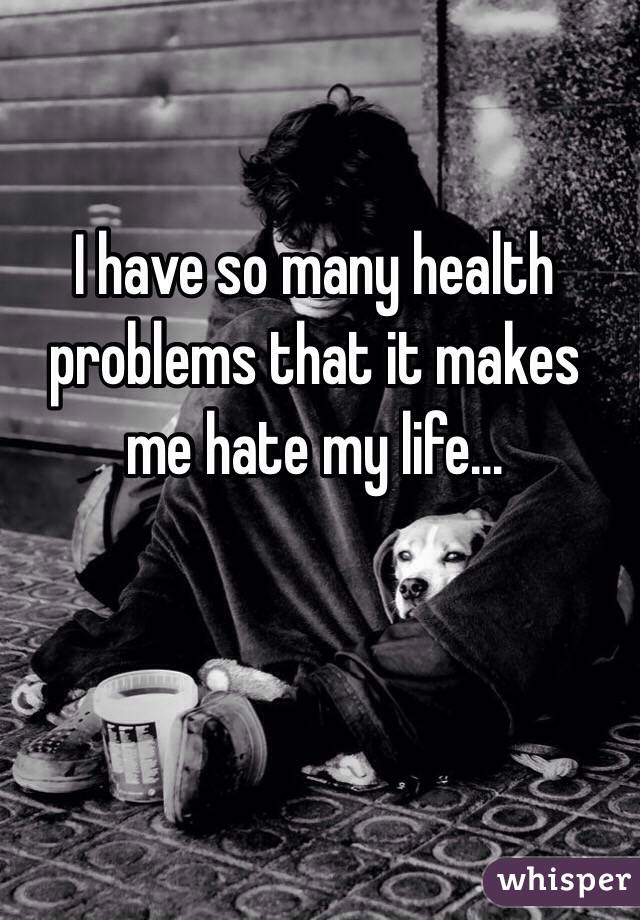  I have so many health problems that it makes me hate my life...