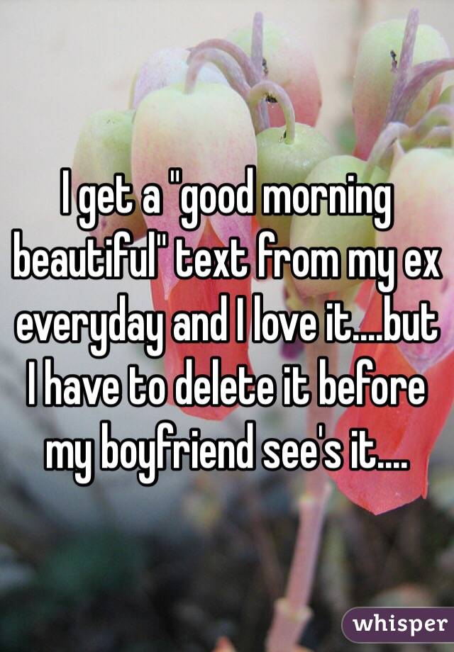 I get a "good morning beautiful" text from my ex everyday and I love it....but I have to delete it before my boyfriend see's it....