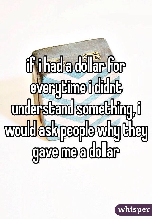 if i had a dollar for everytime i didnt understand something, i would ask people why they gave me a dollar