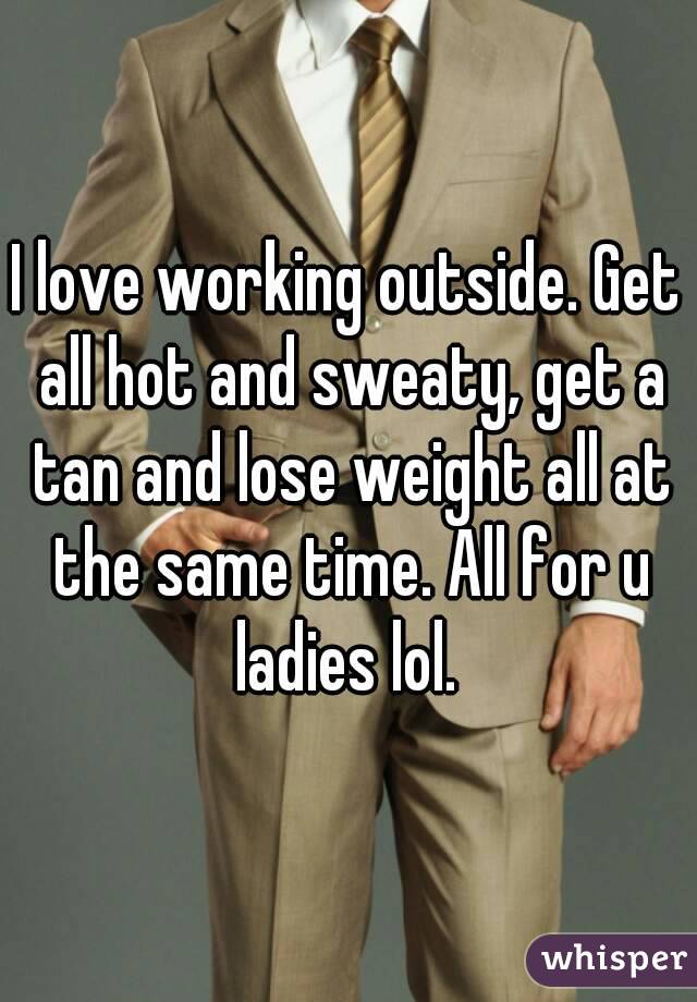 I love working outside. Get all hot and sweaty, get a tan and lose weight all at the same time. All for u ladies lol. 