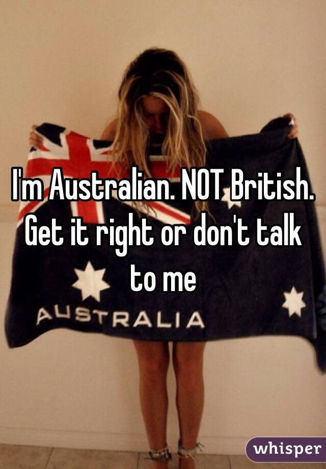 I'm Australian. NOT British. Get it right or don't talk to me