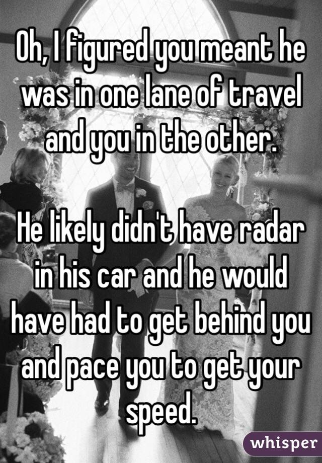 Oh, I figured you meant he was in one lane of travel and you in the other.

He likely didn't have radar in his car and he would have had to get behind you and pace you to get your speed.
