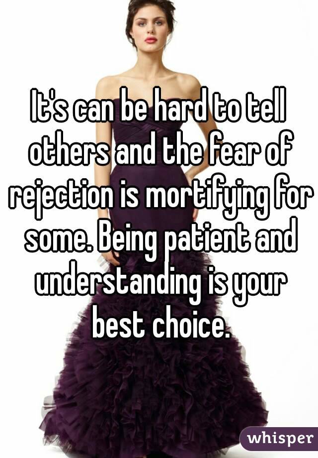 It's can be hard to tell others and the fear of rejection is mortifying for some. Being patient and understanding is your best choice.