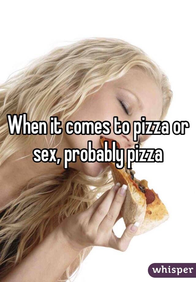 When it comes to pizza or sex, probably pizza 