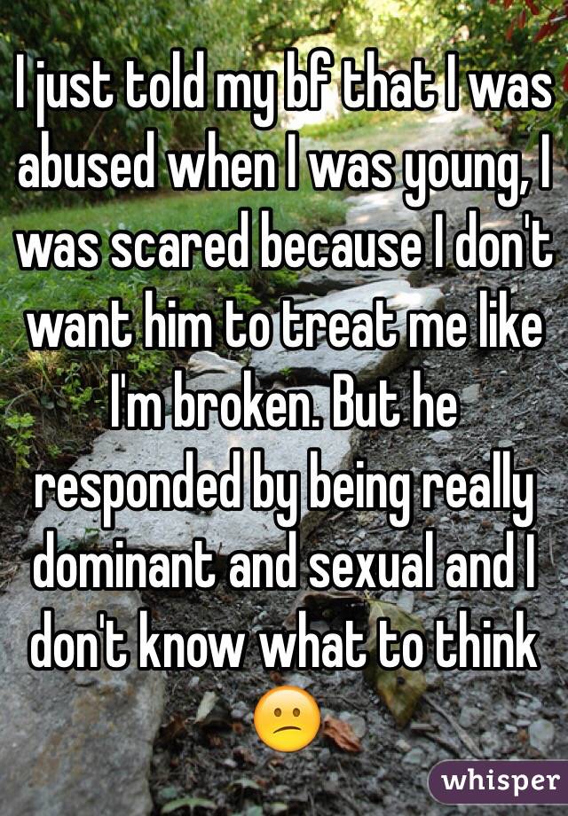 I just told my bf that I was abused when I was young, I was scared because I don't want him to treat me like I'm broken. But he responded by being really dominant and sexual and I don't know what to think 😕