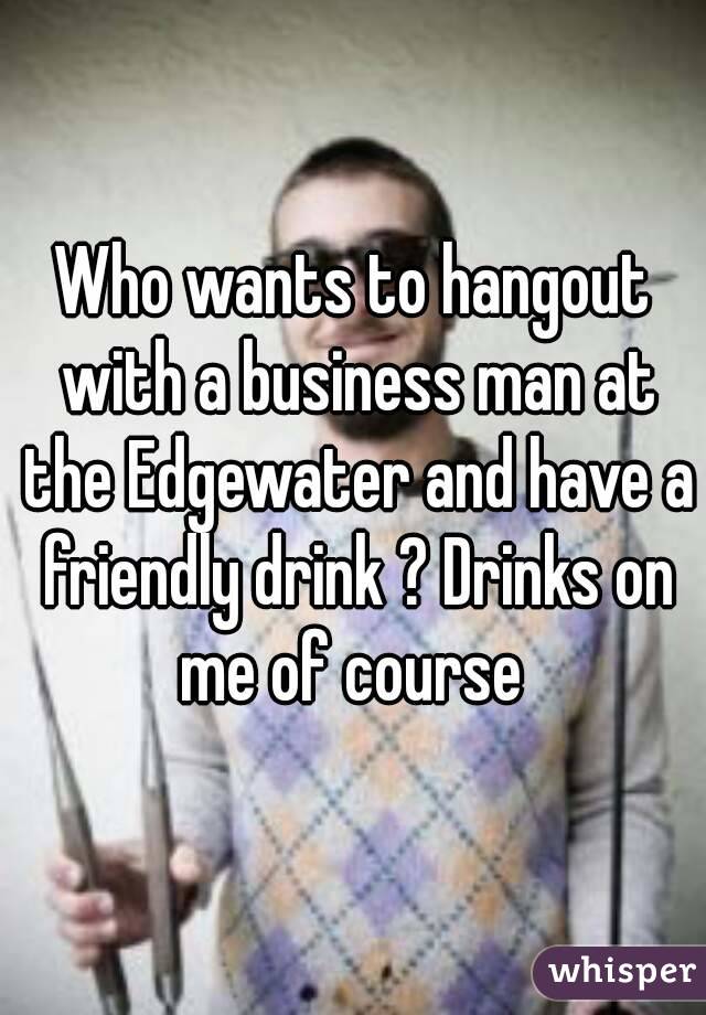 Who wants to hangout with a business man at the Edgewater and have a friendly drink ? Drinks on me of course 