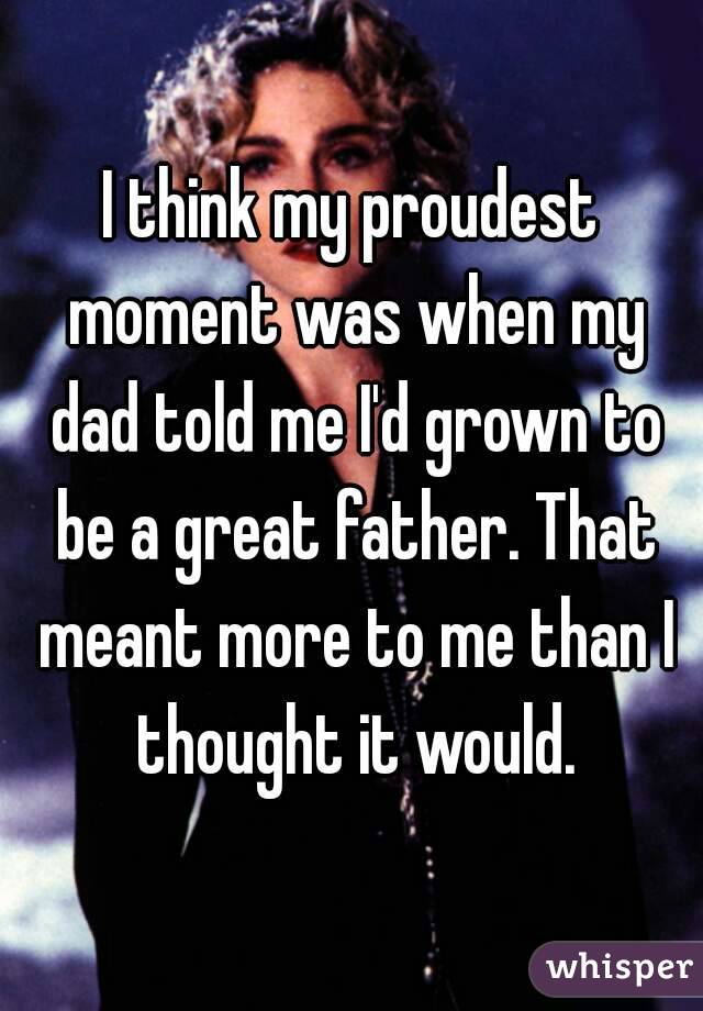 I think my proudest moment was when my dad told me I'd grown to be a great father. That meant more to me than I thought it would.