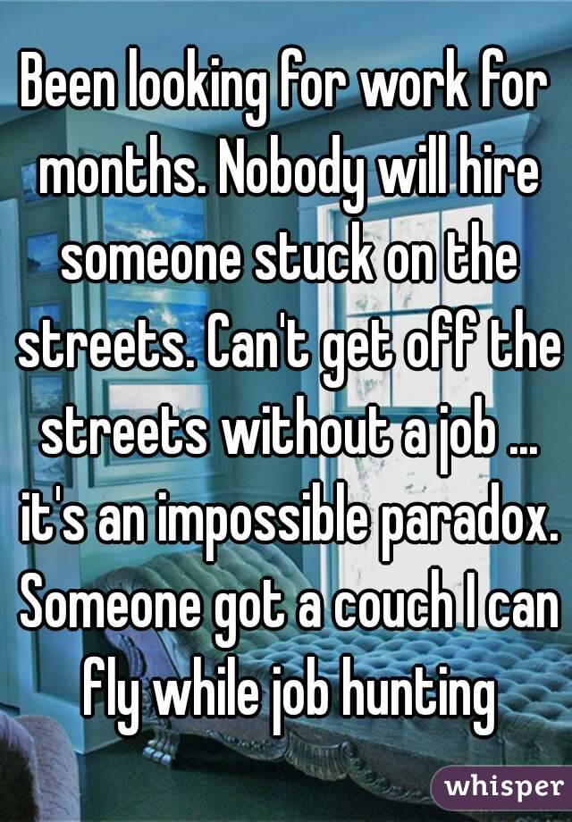 Been looking for work for months. Nobody will hire someone stuck on the streets. Can't get off the streets without a job ... it's an impossible paradox. Someone got a couch I can fly while job hunting