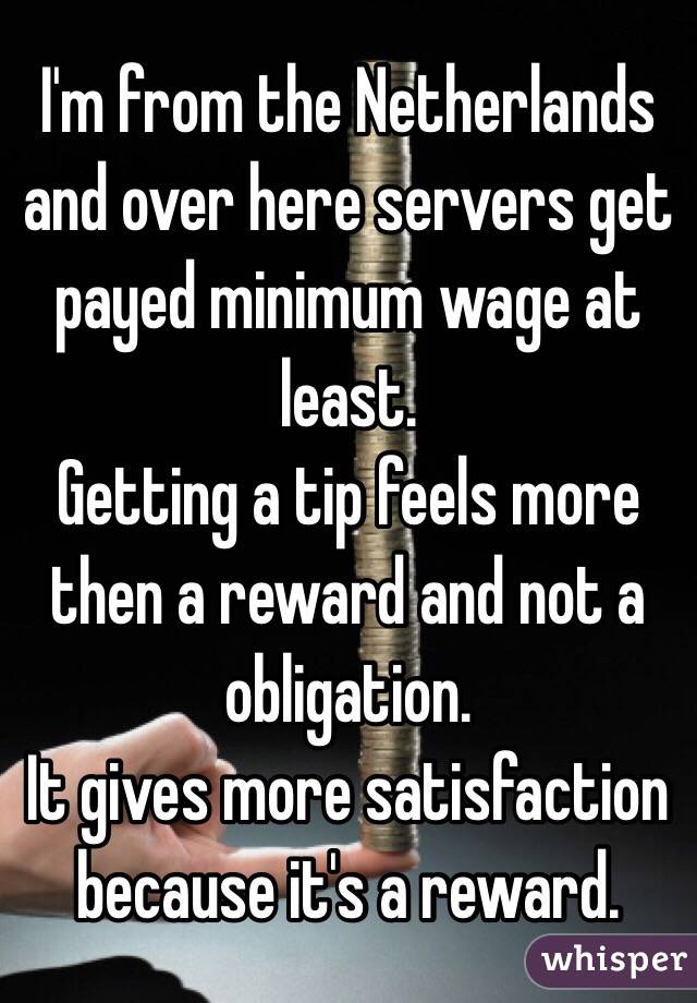 I'm from the Netherlands and over here servers get payed minimum wage at least. 
Getting a tip feels more then a reward and not a obligation. 
It gives more satisfaction because it's a reward. 