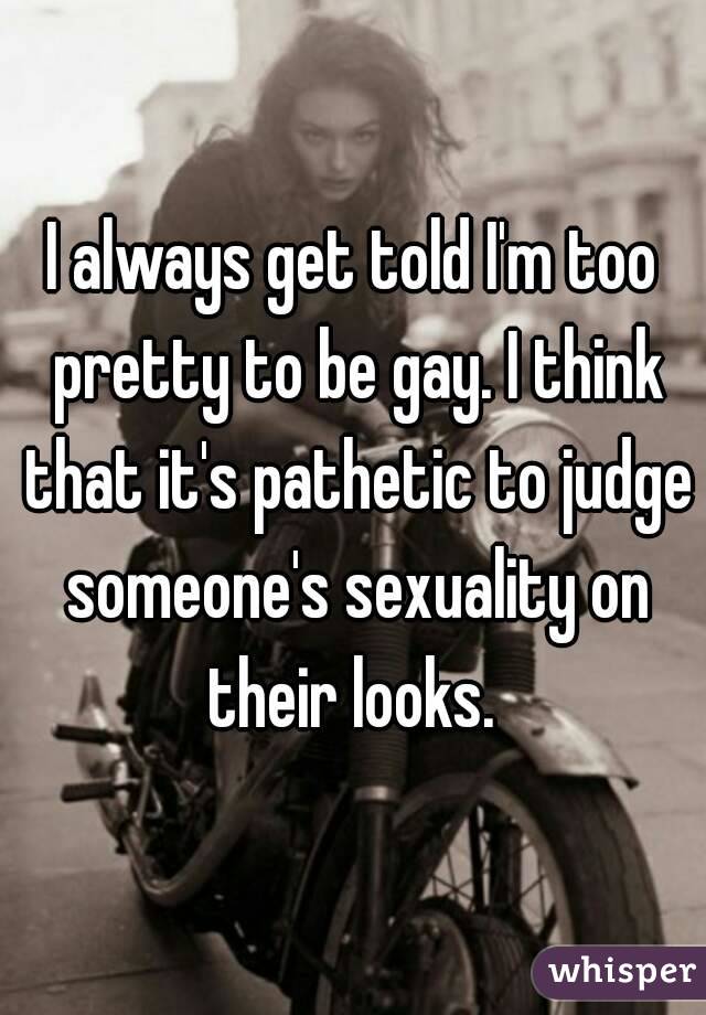 I always get told I'm too pretty to be gay. I think that it's pathetic to judge someone's sexuality on their looks. 