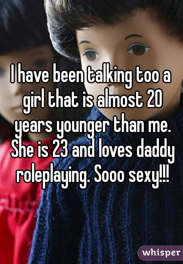 I have been talking too a girl that is almost 20 years younger than me. She is 23 and loves daddy roleplaying. Sooo sexy!!!