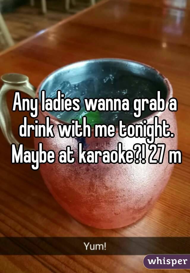 Any ladies wanna grab a drink with me tonight. Maybe at karaoke?! 27 m