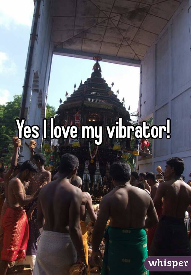 Yes I love my vibrator! 