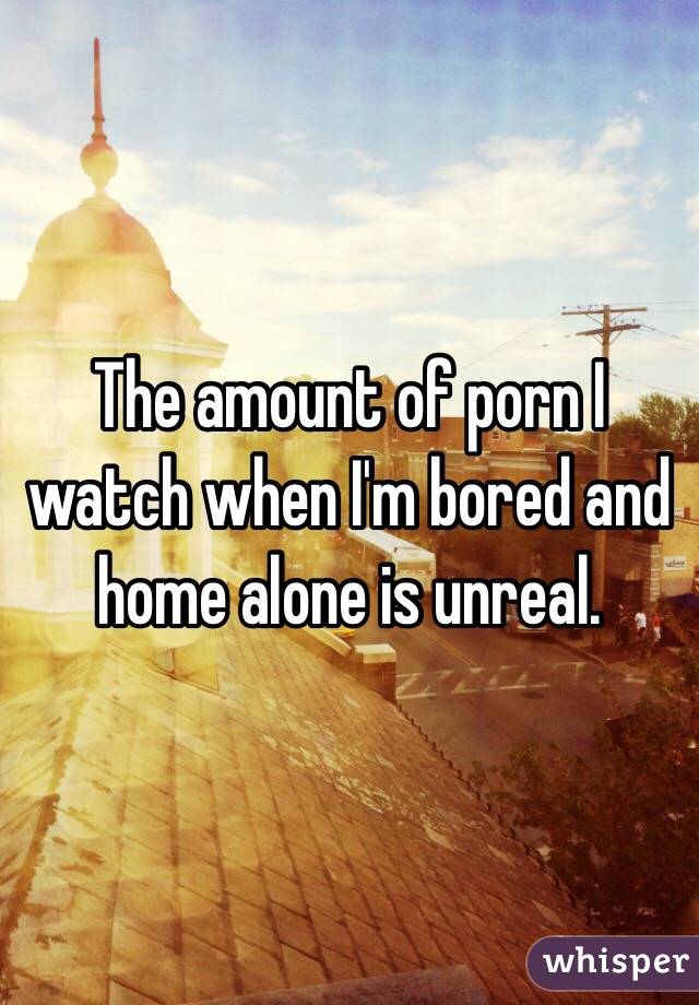 The amount of porn I watch when I'm bored and home alone is unreal. 