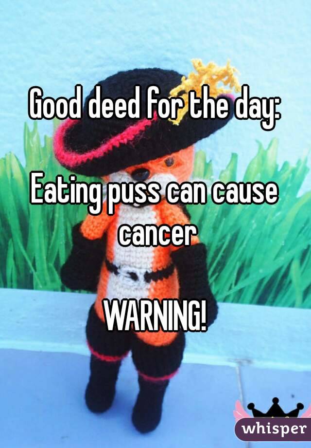 Good deed for the day:

Eating puss can cause cancer

WARNING!