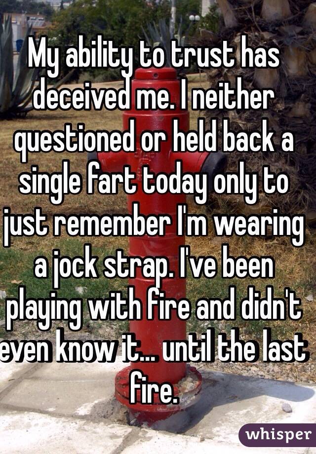 My ability to trust has deceived me. I neither questioned or held back a single fart today only to just remember I'm wearing a jock strap. I've been playing with fire and didn't even know it... until the last fire.