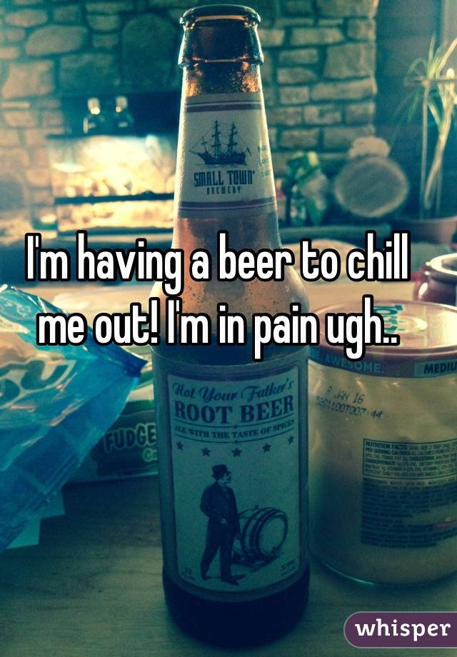 I'm having a beer to chill me out! I'm in pain ugh..