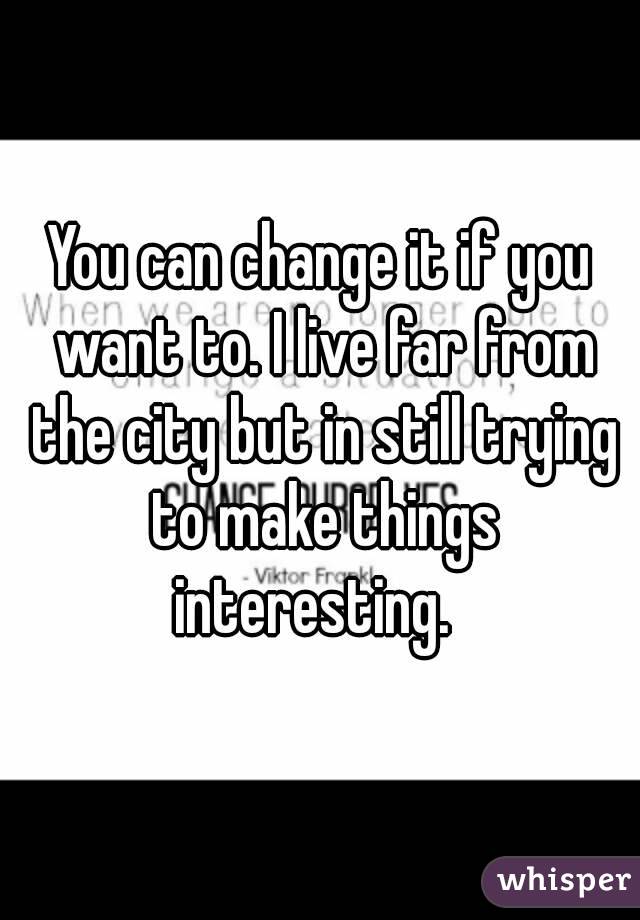 You can change it if you want to. I live far from the city but in still trying to make things
 interesting.  
