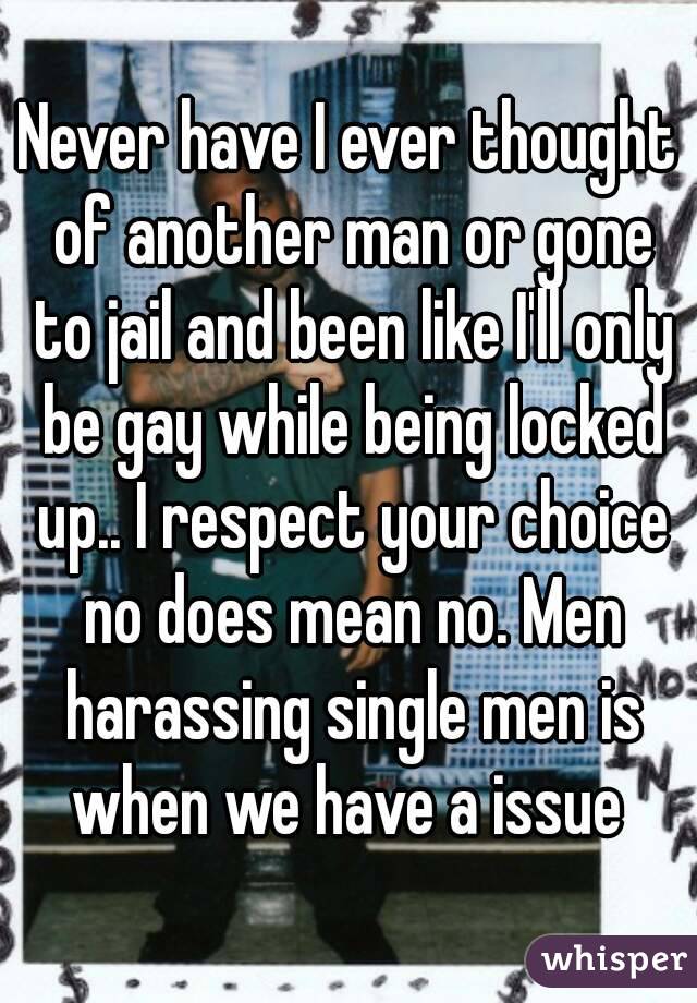 Never have I ever thought of another man or gone to jail and been like I'll only be gay while being locked up.. I respect your choice no does mean no. Men harassing single men is when we have a issue 