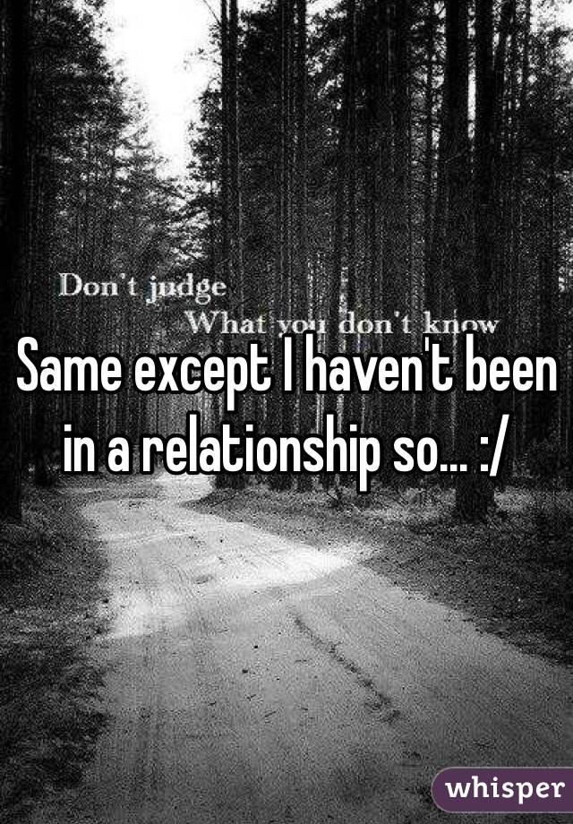 Same except I haven't been in a relationship so... :/