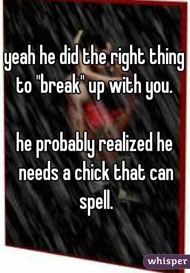 yeah he did the right thing to "break" up with you. 

he probably realized he needs a chick that can spell.