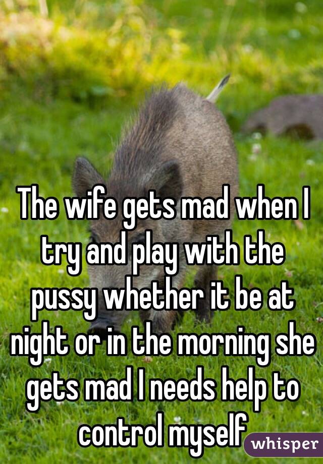 The wife gets mad when I try and play with the pussy whether it be at night or in the morning she gets mad I needs help to control myself 

