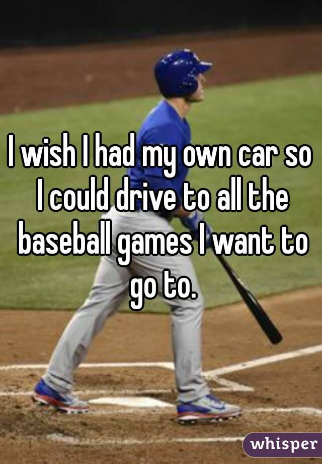 I wish I had my own car so I could drive to all the baseball games I want to go to.