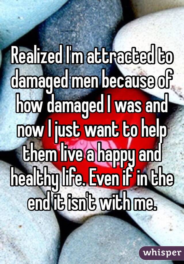 Realized I'm attracted to damaged men because of how damaged I was and now I just want to help them live a happy and healthy life. Even if in the end it isn't with me.
