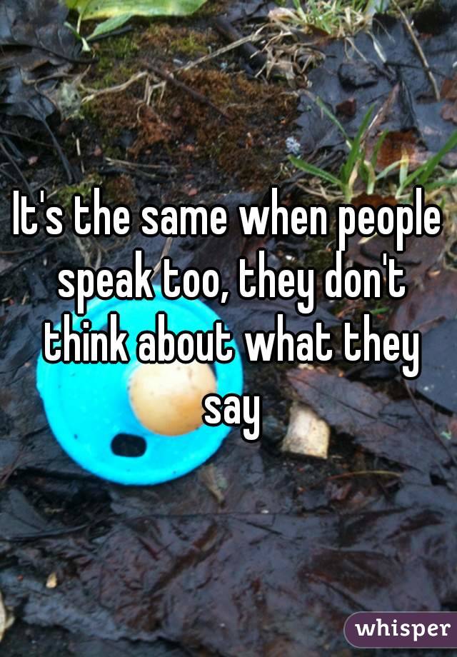 It's the same when people speak too, they don't think about what they say