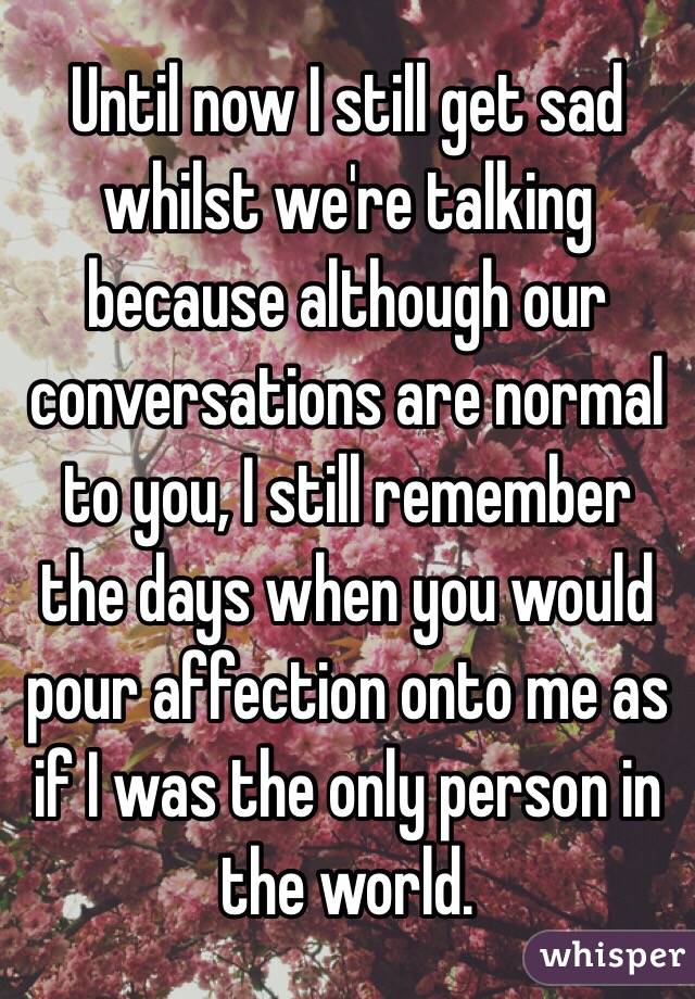 Until now I still get sad whilst we're talking because although our conversations are normal to you, I still remember the days when you would pour affection onto me as if I was the only person in the world. 