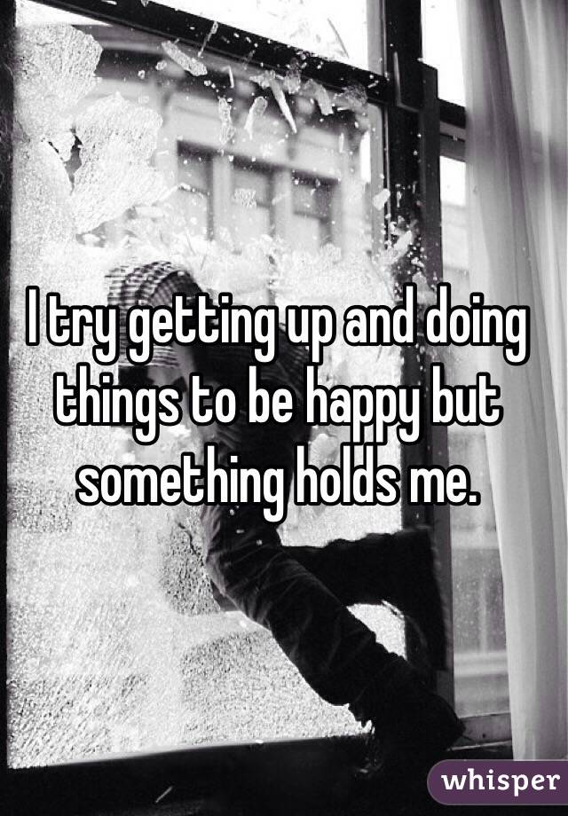 I try getting up and doing things to be happy but something holds me. 