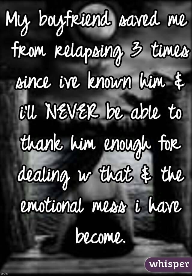 My boyfriend saved me from relapsing 3 times since ive known him & i'll NEVER be able to thank him enough for dealing w that & the emotional mess i have become.