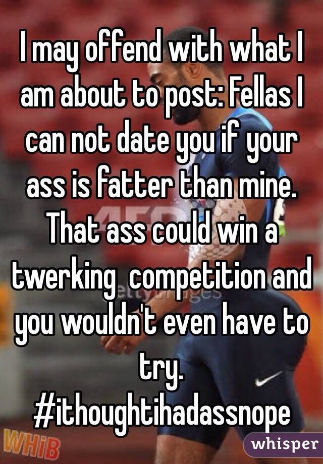 I may offend with what I am about to post: Fellas I can not date you if your ass is fatter than mine. That ass could win a twerking  competition and you wouldn't even have to try. #ithoughtihadassnope