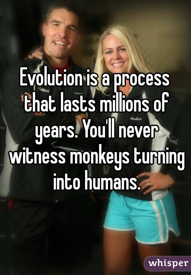  Evolution is a process  that lasts millions of years. You'll never witness monkeys turning into humans.