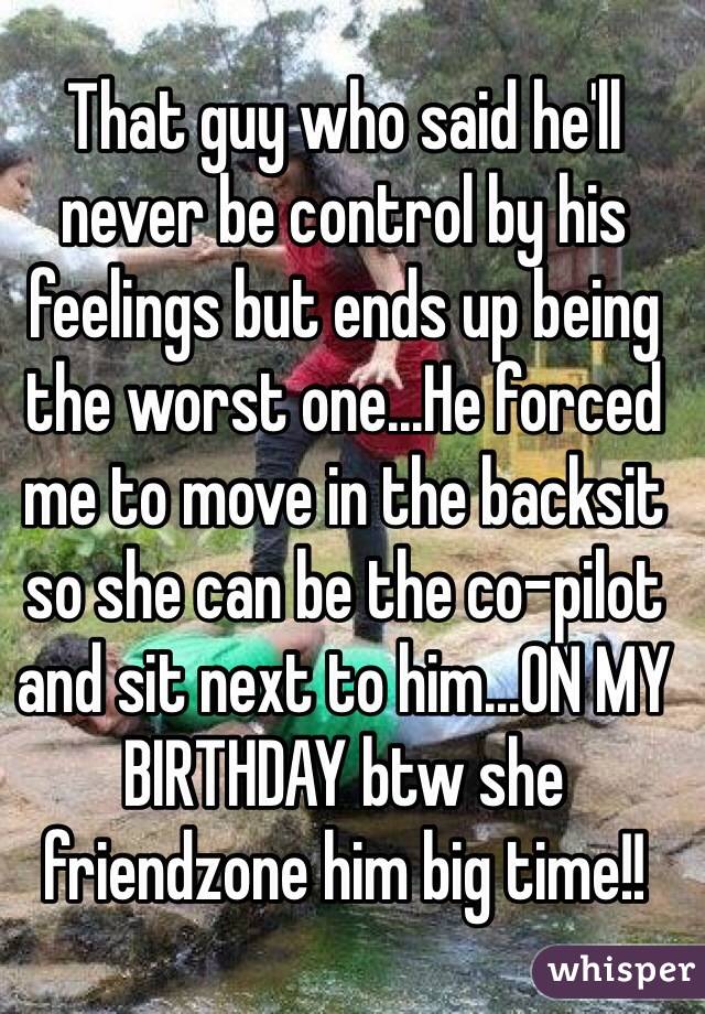 That guy who said he'll never be control by his feelings but ends up being the worst one...He forced me to move in the backsit so she can be the co-pilot and sit next to him...ON MY BIRTHDAY btw she friendzone him big time!!