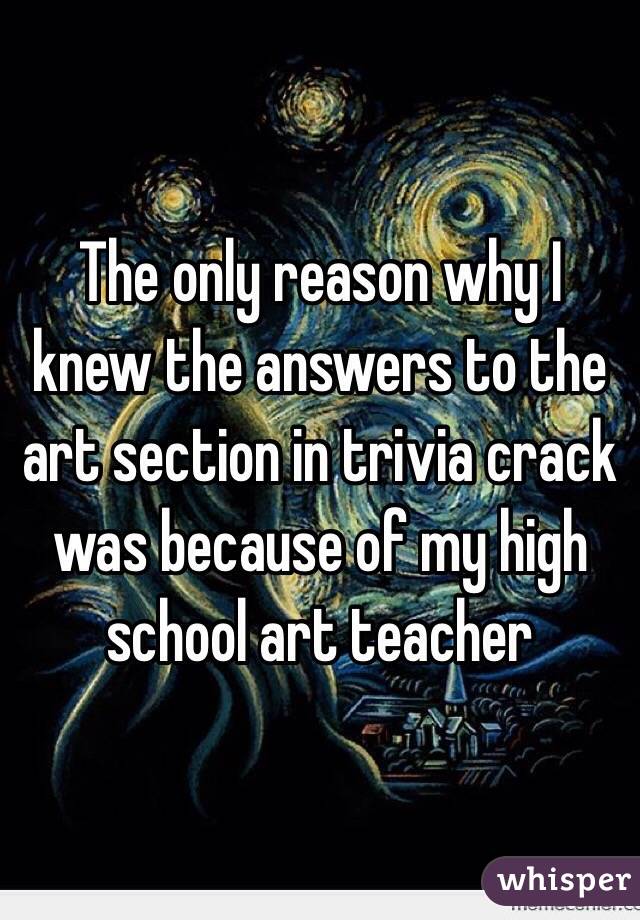 The only reason why I knew the answers to the art section in trivia crack was because of my high school art teacher 