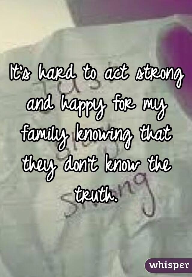 It's hard to act strong and happy for my family knowing that they don't know the truth.